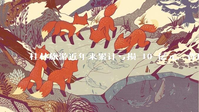 桂林旅游近年来累计亏损 10 亿元，背后的原因是什么？